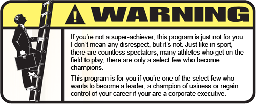 If you�re not a super-achiever, this program is just not for you. I don�t mean any disrespect, but it�s not. Just like in sport, there are countless spectators, many athletes who get on the field to play, there are only a select few who become champions. This program is for you if you�re one of the select few who wants to become a leader, a champion of business or regain control of your career if your are a corporate executive.